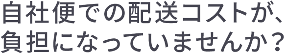 自社便での配送コストが、負担になっていませんか?